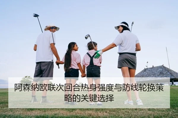 阿森纳欧联次回合热身强度与防线轮换策略的关键选择